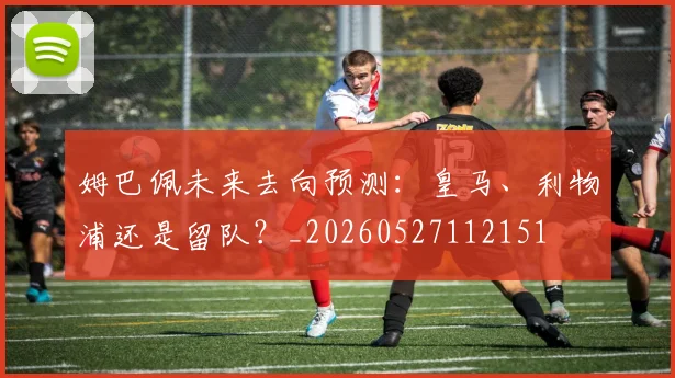 姆巴佩未来去向预测：皇马、利物浦还是留队？_20260527112151