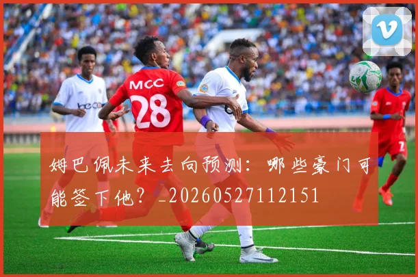 姆巴佩未来去向预测:哪些豪门可能签下他?_20260527112151