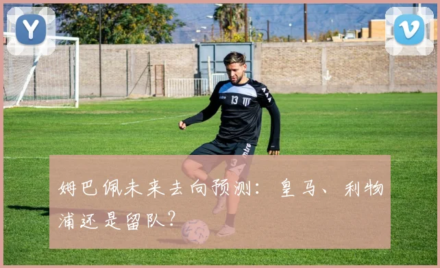 姆巴佩未来去向预测:皇马、利物浦还是留队?