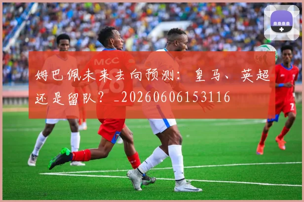 姆巴佩未来去向预测:皇马、英超还是留队?_20260606153116