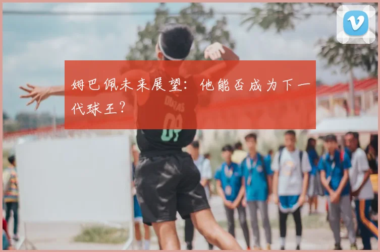 姆巴佩未来展望：他能否成为下一代球王？