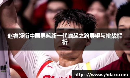 赵睿领衔中国男篮新一代崛起之路展望与挑战解析